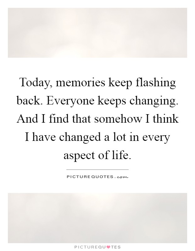 Today, memories keep flashing back. Everyone keeps changing. And I find that somehow I think I have changed a lot in every aspect of life Picture Quote #1