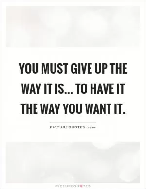 You must give up the way it is... To have it the way you want it Picture Quote #1