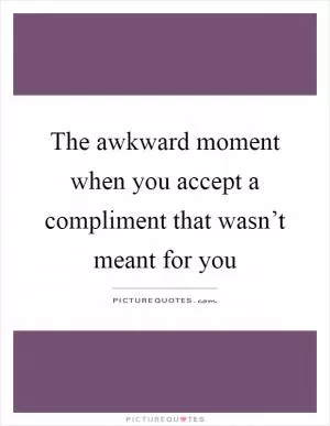 The awkward moment when you accept a compliment that wasn’t meant for you Picture Quote #1