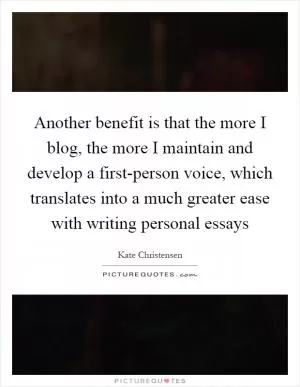 Another benefit is that the more I blog, the more I maintain and develop a first-person voice, which translates into a much greater ease with writing personal essays Picture Quote #1
