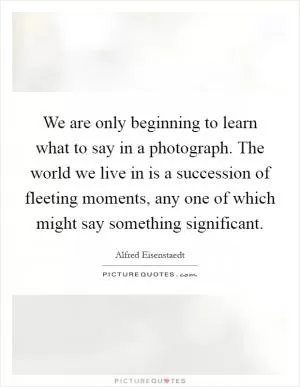 We are only beginning to learn what to say in a photograph. The world we live in is a succession of fleeting moments, any one of which might say something significant Picture Quote #1
