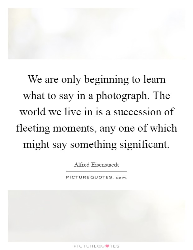 We are only beginning to learn what to say in a photograph. The world we live in is a succession of fleeting moments, any one of which might say something significant Picture Quote #1