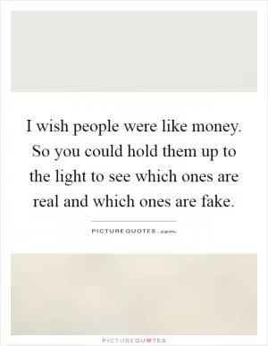 I wish people were like money. So you could hold them up to the light to see which ones are real and which ones are fake Picture Quote #1