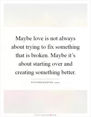 Maybe love is not always about trying to fix something that is broken. Maybe it’s about starting over and creating something better Picture Quote #1