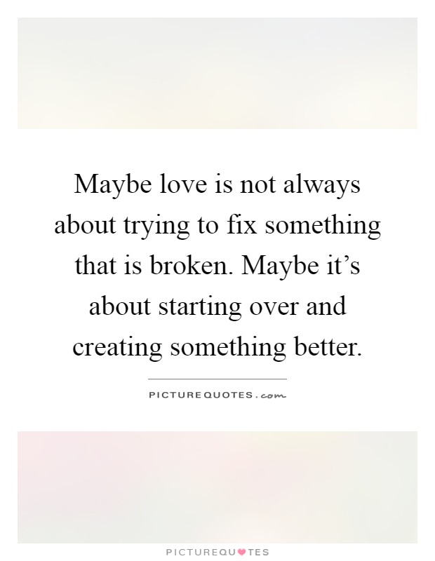 Maybe love is not always about trying to fix something that is broken. Maybe it's about starting over and creating something better Picture Quote #1