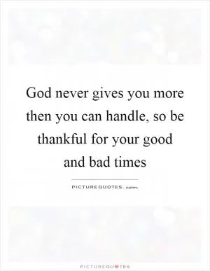 God never gives you more then you can handle, so be thankful for your good and bad times Picture Quote #1
