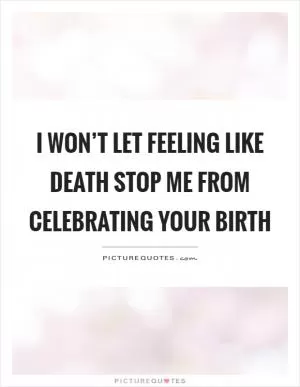 I won’t let feeling like death stop me from celebrating your birth Picture Quote #1