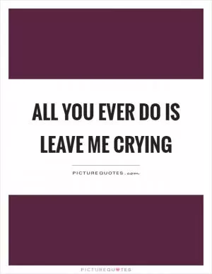 All you ever do is leave me crying Picture Quote #1