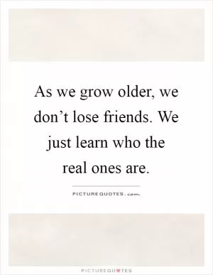 As we grow older, we don’t lose friends. We just learn who the real ones are Picture Quote #1