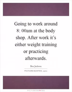 Going to work around 8: 00am at the body shop. After work it’s either weight training or practicing afterwards Picture Quote #1