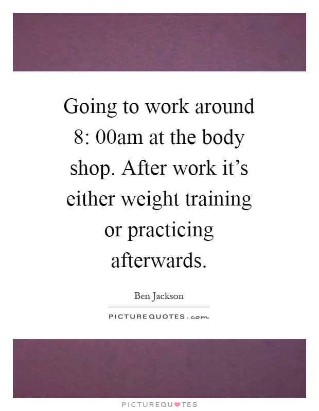 Going to work around 8: 00am at the body shop. After work it's either weight training or practicing afterwards Picture Quote #1