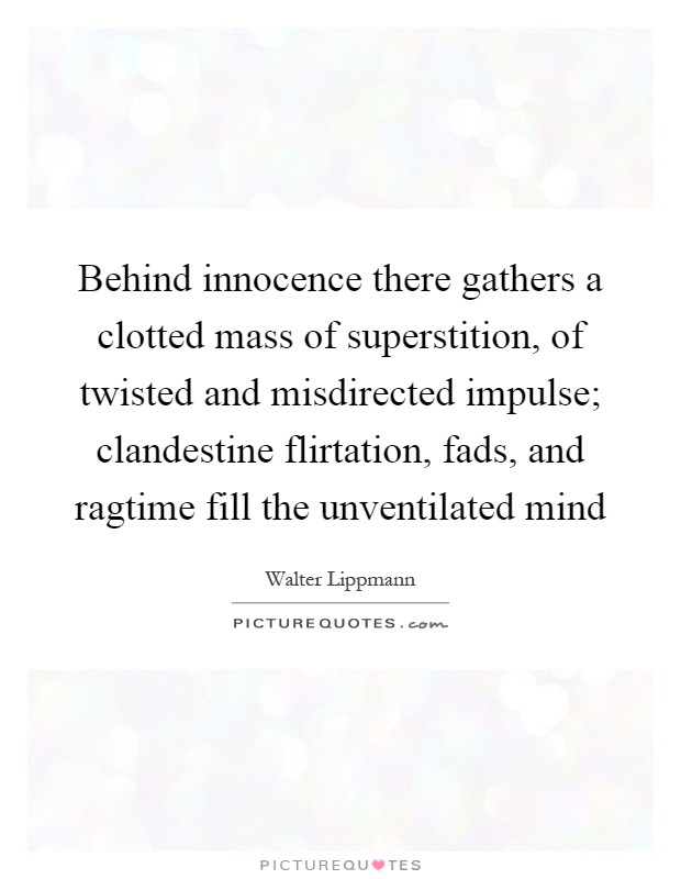 Behind innocence there gathers a clotted mass of superstition, of twisted and misdirected impulse; clandestine flirtation, fads, and ragtime fill the unventilated mind Picture Quote #1