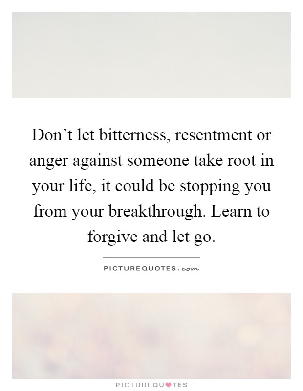 Don't let bitterness, resentment or anger against someone take root in your life, it could be stopping you from your breakthrough. Learn to forgive and let go Picture Quote #1
