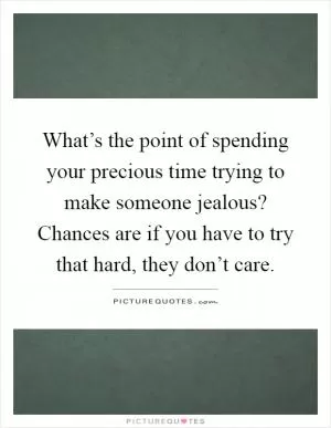What’s the point of spending your precious time trying to make someone jealous? Chances are if you have to try that hard, they don’t care Picture Quote #1