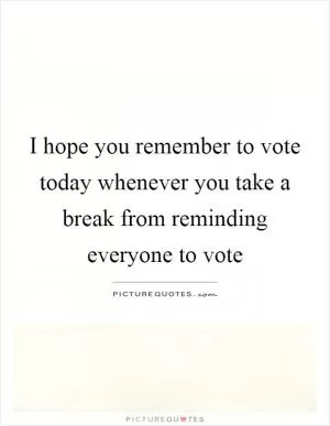 I hope you remember to vote today whenever you take a break from reminding everyone to vote Picture Quote #1