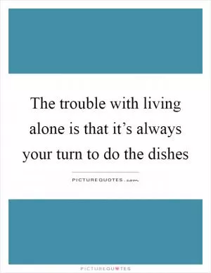 The trouble with living alone is that it’s always your turn to do the dishes Picture Quote #1