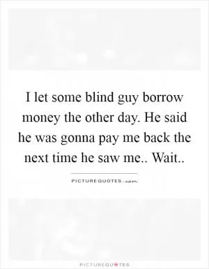 I let some blind guy borrow money the other day. He said he was gonna pay me back the next time he saw me.. Wait Picture Quote #1