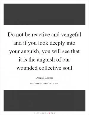 Do not be reactive and vengeful and if you look deeply into your anguish, you will see that it is the anguish of our wounded collective soul Picture Quote #1