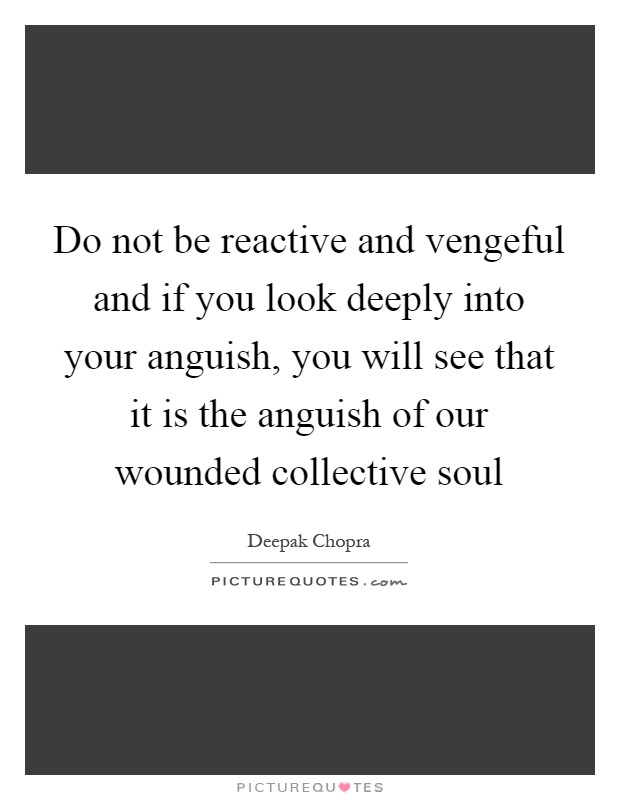 Do not be reactive and vengeful and if you look deeply into your anguish, you will see that it is the anguish of our wounded collective soul Picture Quote #1