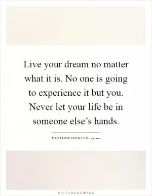 Live your dream no matter what it is. No one is going to experience it but you. Never let your life be in someone else’s hands Picture Quote #1