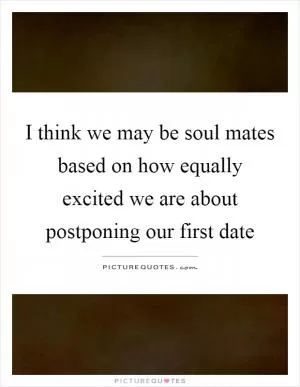 I think we may be soul mates based on how equally excited we are about postponing our first date Picture Quote #1