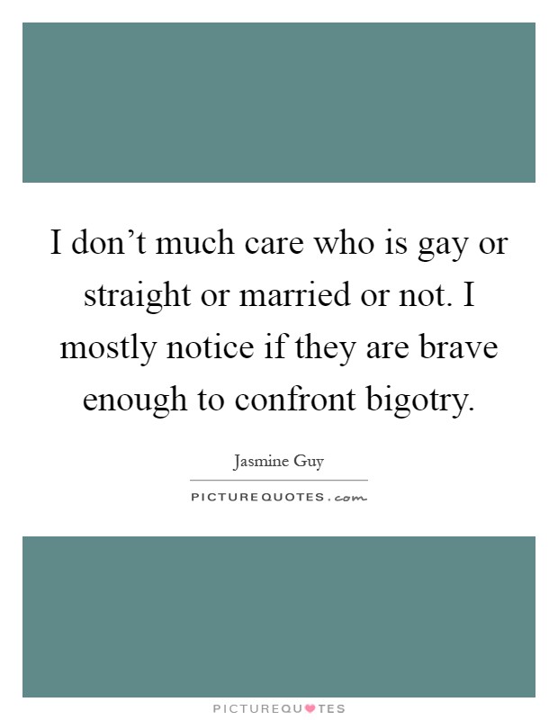I don't much care who is gay or straight or married or not. I mostly notice if they are brave enough to confront bigotry Picture Quote #1