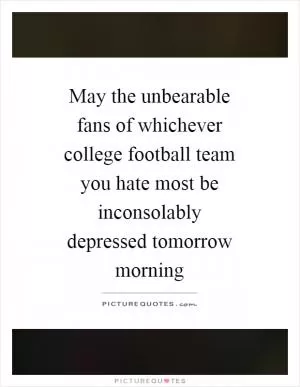 May the unbearable fans of whichever college football team you hate most be inconsolably depressed tomorrow morning Picture Quote #1