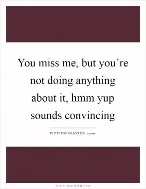 You miss me, but you’re not doing anything about it, hmm yup sounds convincing Picture Quote #1