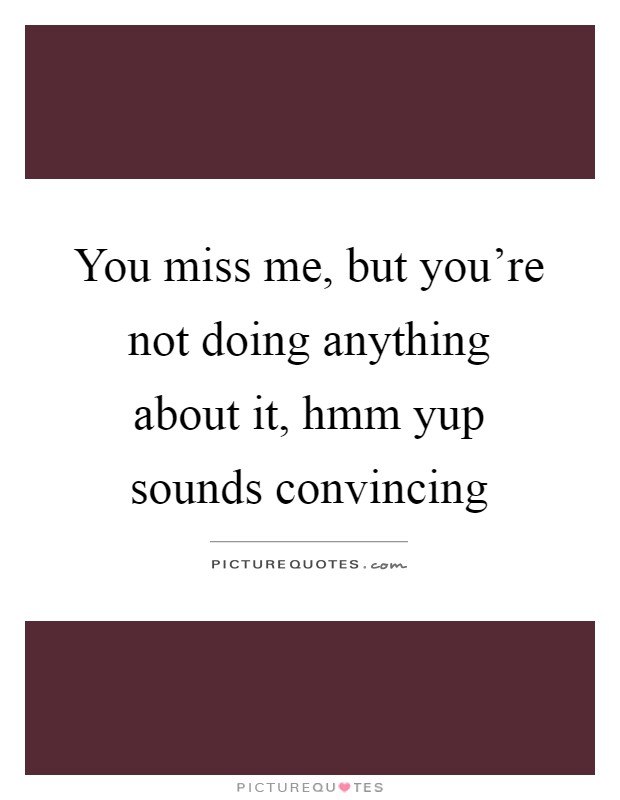 You miss me, but you're not doing anything about it, hmm yup sounds convincing Picture Quote #1