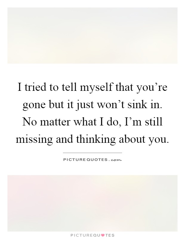 I tried to tell myself that you're gone but it just won't sink in. No matter what I do, I'm still missing and thinking about you Picture Quote #1