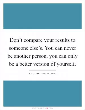 Don’t compare your results to someone else’s. You can never be another person, you can only be a better version of yourself Picture Quote #1