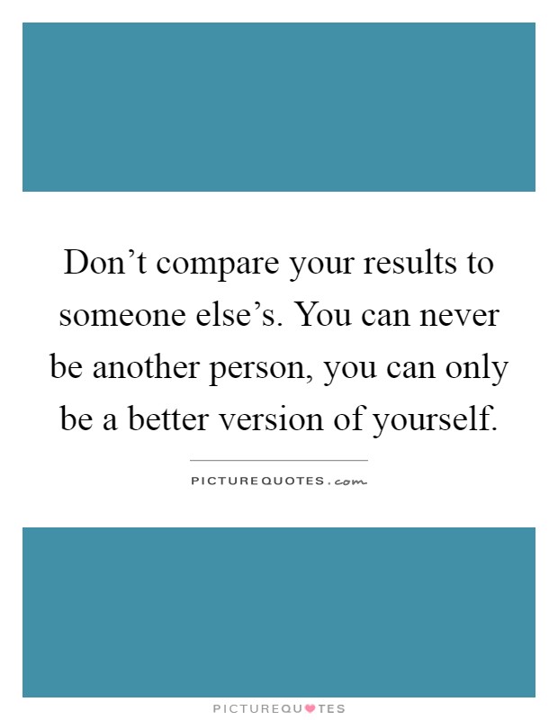 Don't compare your results to someone else's. You can never be another person, you can only be a better version of yourself Picture Quote #1