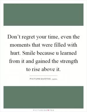 Don’t regret your time, even the moments that were filled with hurt. Smile because u learned from it and gained the strength to rise above it Picture Quote #1