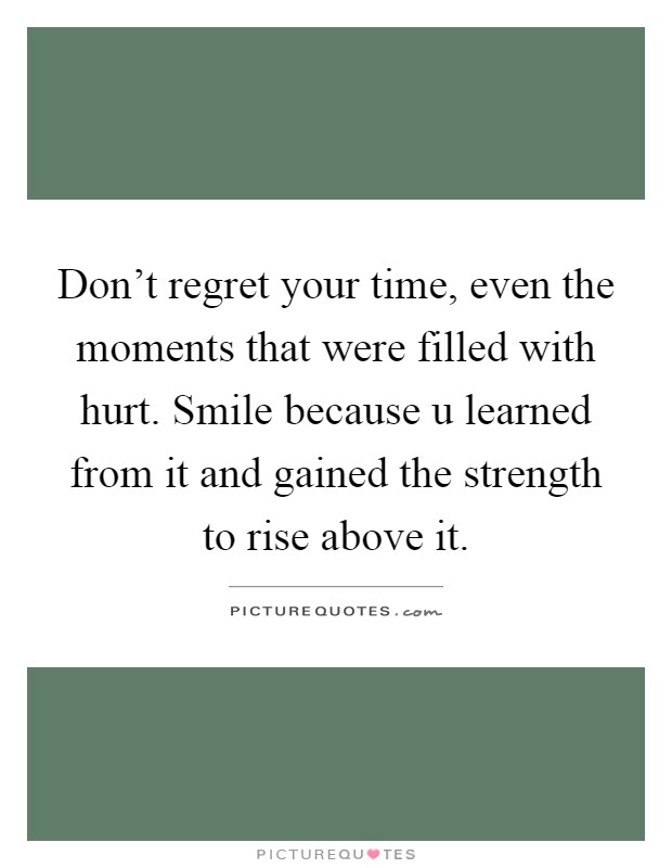 Don't regret your time, even the moments that were filled with hurt. Smile because u learned from it and gained the strength to rise above it Picture Quote #1