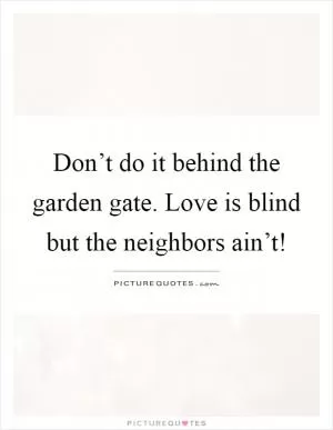 Don’t do it behind the garden gate. Love is blind but the neighbors ain’t! Picture Quote #1
