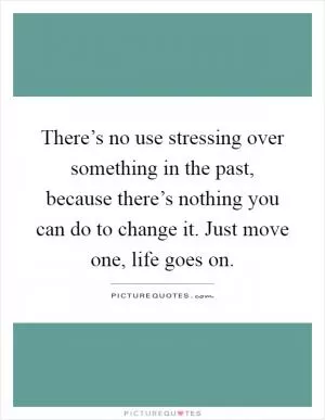 There’s no use stressing over something in the past, because there’s nothing you can do to change it. Just move one, life goes on Picture Quote #1