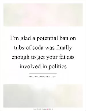 I’m glad a potential ban on tubs of soda was finally enough to get your fat ass involved in politics Picture Quote #1