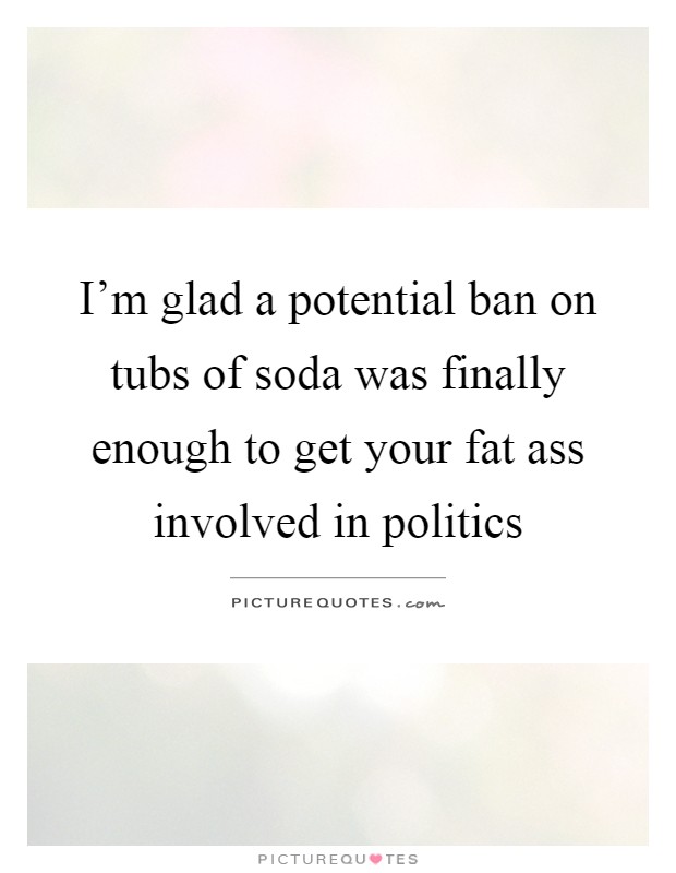 I'm glad a potential ban on tubs of soda was finally enough to get your fat ass involved in politics Picture Quote #1