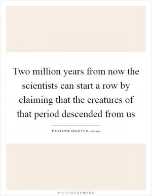 Two million years from now the scientists can start a row by claiming that the creatures of that period descended from us Picture Quote #1