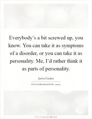 Everybody’s a bit screwed up, you know. You can take it as symptoms of a disorder, or you can take it as personality. Me, I’d rather think it as parts of personality Picture Quote #1