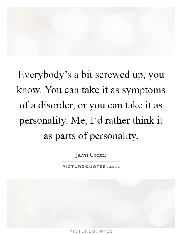 Everybody's a bit screwed up, you know. You can take it as symptoms of a disorder, or you can take it as personality. Me, I'd rather think it as parts of personality Picture Quote #1