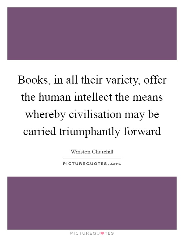 Books, in all their variety, offer the human intellect the means whereby civilisation may be carried triumphantly forward Picture Quote #1