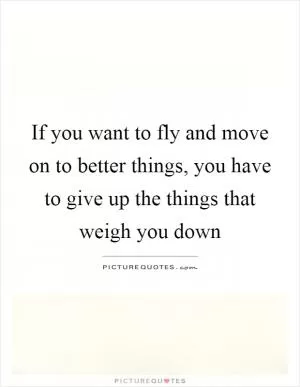 If you want to fly and move on to better things, you have to give up the things that weigh you down Picture Quote #1