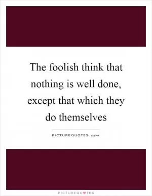 The foolish think that nothing is well done, except that which they do themselves Picture Quote #1