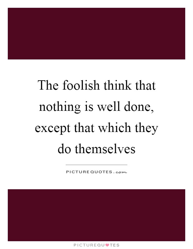 The foolish think that nothing is well done, except that which they do themselves Picture Quote #1