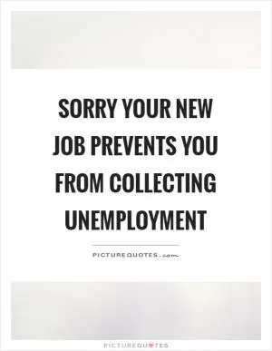 Sorry your new job prevents you from collecting unemployment Picture Quote #1