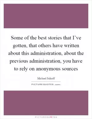 Some of the best stories that I’ve gotten, that others have written about this administration, about the previous administration, you have to rely on anonymous sources Picture Quote #1
