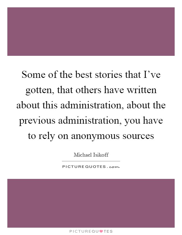 Some of the best stories that I've gotten, that others have written about this administration, about the previous administration, you have to rely on anonymous sources Picture Quote #1