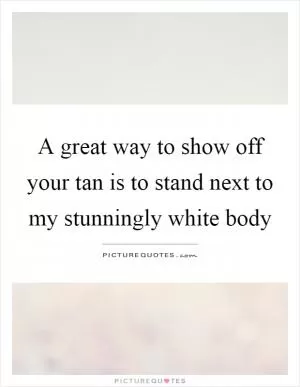 A great way to show off your tan is to stand next to my stunningly white body Picture Quote #1