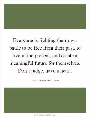 Everyone is fighting their own battle to be free from their past, to live in the present, and create a meaningful future for themselves. Don’t judge, have a heart Picture Quote #1